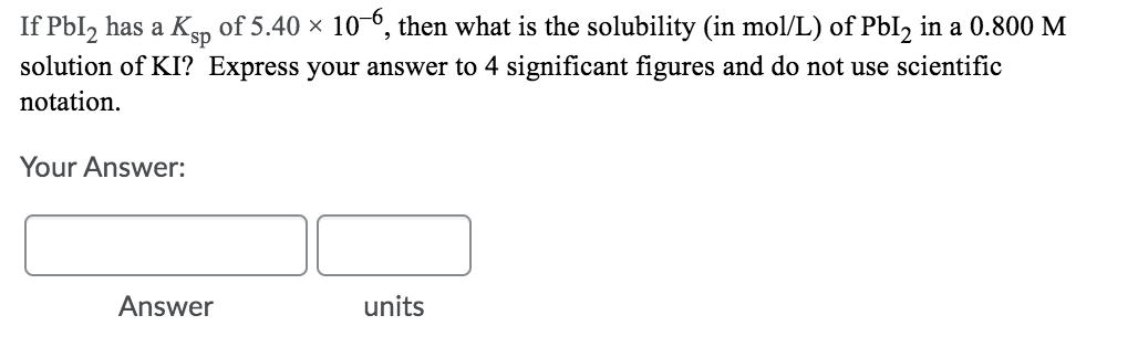 If Pbl, has a Kgp of 5.40 × 10-0, then what is the solubility (in mol/L) of PbI2 in a 0.800 M
solution of KI? Express your answer to 4 significant figures and do not use scientific
notation.
Your Answer:
Answer
units
