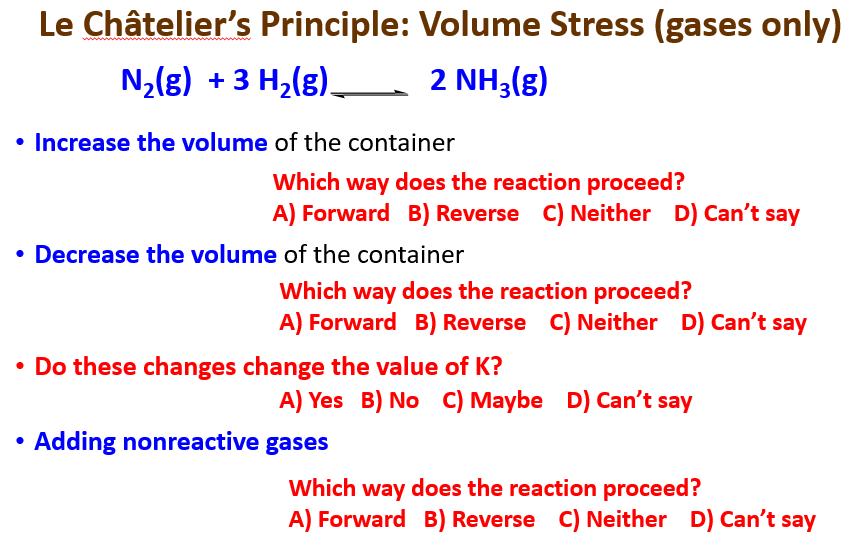 Le Châtelier's Principle: Volume Stress (gases only)
N,(g) + 3 H,(g)– 2 NH3(g)
• Increase the volume of the container
Which way does the reaction proceed?
A) Forward B) Reverse C) Neither D) Can't say
• Decrease the volume of the container
Which way does the reaction proceed?
A) Forward B) Reverse C) Neither D) Can't say
• Do these changes change the value of K?
A) Yes B) No C) Maybe D) Can't say
• Adding nonreactive gases
Which way does the reaction proceed?
A) Forward B) Reverse C) Neither D) Can't say
