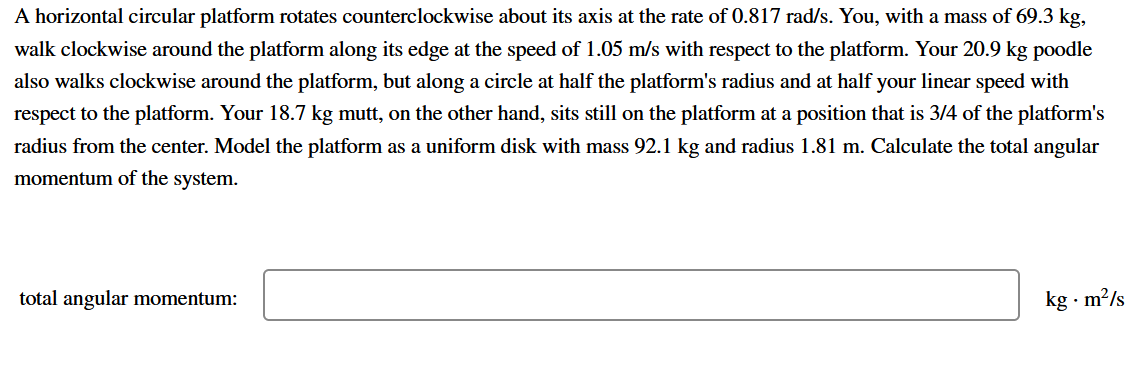 A horizontal circular platform rotates counterclockwise about its axis at the rate of 0.817 rad/s. You, with a mass of 69.3 kg,
walk clockwise around the platform along its edge at the speed of 1.05 m/s with respect to the platform. Your 20.9 kg poodle
also walks clockwise around the platform, but along a circle at half the platform's radius and at half your linear speed with
respect to the platform. Your 18.7 kg mutt, on the other hand, sits still on the platform at a position that is 3/4 of the platform's
radius from the center. Model the platform as a uniform disk with mass 92.1 kg and radius 1.81 m. Calculate the total angular
momentum of the system.
total angular momentum:
kg · m?/s
