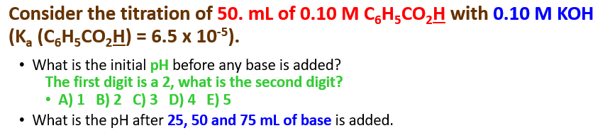 Consider the titration of 50. mL of 0.10 M C,H;CO,H with 0.10 M KOH
(K, (C,H,CO,H) = 6.5 x 105).
• What is the initial pH before any base is added?
The first digit is a 2, what is the second digit?
• A) 1 B) 2 C) 3 D) 4 E) 5
• What is the pH after 25, 50 and 75 ml of base is added.
