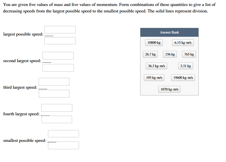 You are given five values of mass and five values of momentum. Form combinations of these quantities to give a list of
decreasing speeds from the largest possible speed to the smallest possible speed. The solid lines represent division.
Answer Bank
largest possible speed:
10800 kg
6.15 kg-m/s
26.7 kg
156 kg
765 kg
second largest speed:
36.3 kg-m/s
3.31 kg
195 kg-m/s
19600 kg-m/s
third largest speed: .
1070 kg-m/s
fourth largest speed:
smallest possible speed:
