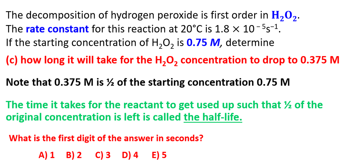 The decomposition of hydrogen peroxide is first order in H202.
The rate constant for this reaction at 20°C is 1.8 × 10-5s-1.
If the starting concentration of H,0, is 0.75 M, determine
(c) how long it will take for the H,0, concentration to drop to 0.375 M
Note that 0.375 M is ½ of the starting concentration 0.75 M
The time it takes for the reactant to get used up such that ½ of the
original concentration is left is called the half-life.
What is the first digit of the answer in seconds?
A) 1 B) 2
C) 3 D) 4
E) 5

