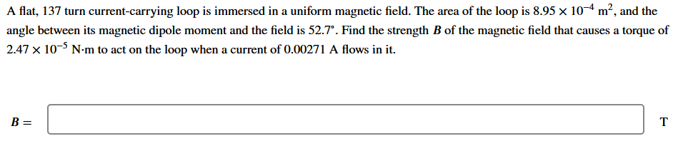 A flat, 137 turn current-carrying loop is immersed in a uniform magnetic field. The area of the loop is 8.95 x 10-4 m², and the
angle between its magnetic dipole moment and the field is 52.7°. Find the strength B of the magnetic field that causes a torque of
2.47 x 10-5 N-m to act on the loop when a current of 0.00271 A flows in it.
B =
T
