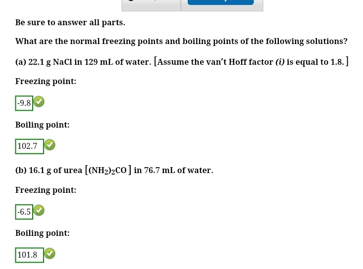 Be sure to answer all parts.
What are the normal freezing points and boiling points of the following solutions?
(a) 22.1 g NaCl in 129 mL of water. [Assume the van't Hoff factor (i) is equal to 1.8.]
Freezing point:
-9.8
Boiling point:
102.7
(b) 16.1 g of urea [(NH2)2CO] in 76.7 mL of water.
Freezing point:
|-6.5
Boiling point:
101.8
