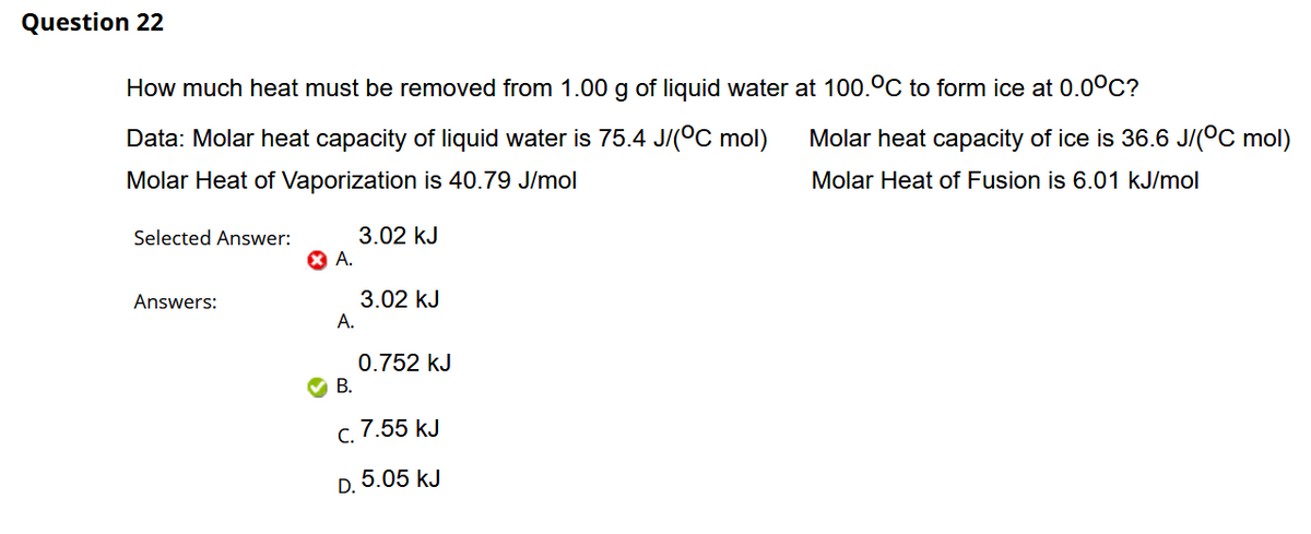 Question 22
How much heat must be removed from 1.00 g of liquid water at 100.°C to form ice at 0.0°C?
Data: Molar heat capacity of liquid water is 75.4 J/(°C mol)
Molar heat capacity of ice is 36.6 J/(°C mol)
Molar Heat of Vaporization is 40.79 J/mol
Molar Heat of Fusion is 6.01 kJ/mol
3.02 kJ
X A.
Selected Answer:
Answers:
3.02 kJ
А.
0.752 kJ
В.
7.55 kJ
С.
D. 5.05 kJ
