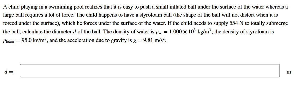 A child playing in a swimming pool realizes that it
easy to push a small inflated ball under the surface of the water whereas a
large ball requires a lot of force. The child happens to have a styrofoam ball (the shape of the ball will not distort when it is
forced under the surface), which he forces under the surface of the water. If the child needs to supply 554 N to totally submerge
the ball, calculate the diameter d of the ball. The density of water is Pw = 1.000 x 10° kg/m³, the density of styrofoam is
Pfoam = 95.0 kg/m³, and the acceleration due to gravity is g = 9.81 m/s².
d =
m
