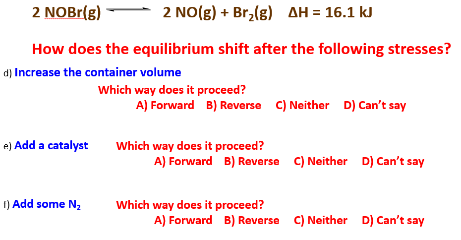 2 NOBr(g)
2 NO(g) + Br,(g) AH = 16.1 kJ
How does the equilibrium shift after the following stresses?
d) Increase the container volume
Which way does it proceed?
A) Forward B) Reverse C) Neither D) Can't say
Which way does it proceed?
A) Forward B) Reverse C) Neither D) Can't say
e) Add a catalyst
f) Add some N2
Which way does it proceed?
A) Forward B) Reverse C) Neither D) Can't say
