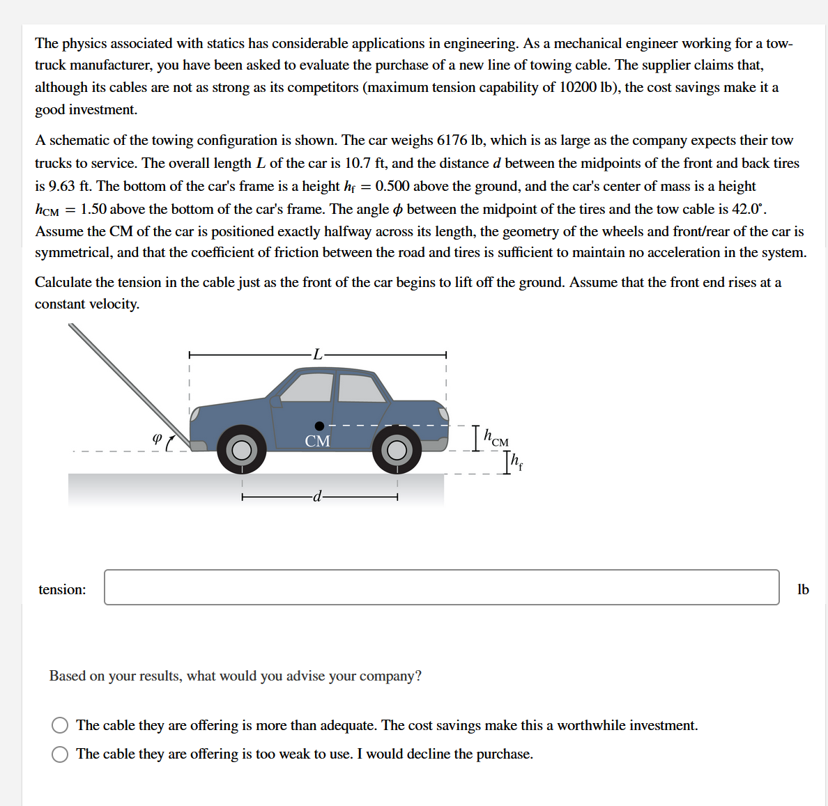 The physics associated with statics has considerable applications in engineering. As a mechanical engineer working for a tow-
truck manufacturer, you have been asked to evaluate the purchase of a new line of towing cable. The supplier claims that,
although its cables are not as strong as its competitors (maximum tension capability of 10200 lb), the cost savings make it a
good investment.
A schematic of the towing configuration is shown. The car weighs 6176 lb, which is as large as the company expects their tow
trucks to service. The overall length L of the car is 10.7 ft, and the distance d between the midpoints of the front and back tires
is 9.63 ft. The bottom of the car's frame is a height hf = 0.500 above the ground, and the car's center of mass is a height
hCM = 1.50 above the bottom of the car's frame. The angle ø between the midpoint of the tires and the tow cable is 42.0°.
Assume the CM of the car is positioned exactly halfway across its length, the geometry of the wheels and front/rear of the car is
symmetrical, and that the coefficient of friction between the road and tires is sufficient to maintain no acceleration in the system.
Calculate the tension in the cable just as the front of the car begins to lift off the ground. Assume that the front end rises at a
constant velocity.
СМ
tension:
lb
Based on your results, what would you advise your company?
The cable they are offering is more than adequate. The cost savings make this a worthwhile investment.
The cable they are offering is too weak to use. I would decline the purchase.
