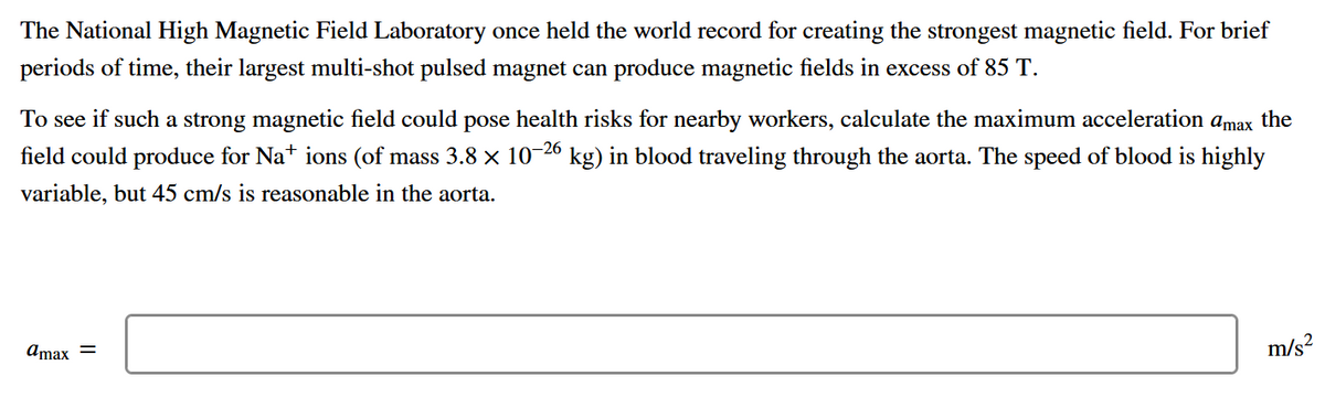 The National High Magnetic Field Laboratory once held the world record for creating the strongest magnetic field. For brief
periods of time, their largest multi-shot pulsed magnet can produce magnetic fields in excess of 85 T.
To see if such a strong magnetic field could pose health risks for nearby workers, calculate the maximum acceleration amax the
field could produce for Nat ions (of mass 3.8 x 10-26 kg) in blood traveling through the aorta. The speed of blood is highly
variable, but 45 cm/s is reasonable in the aorta.
m/s?
Amax =
