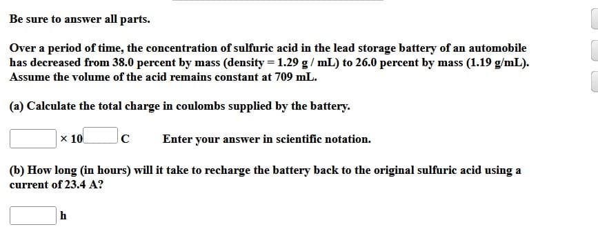 Be sure to answer all parts.
Over a period of time, the concentration of sulfuric acid in the lead storage battery of an automobile
has decreased from 38.0 percent by mass (density = 1.29 g/mL) to 26.0 percent by mass (1.19 g/mL).
Assume the volume of the acid remains constant at 709 mL.
(a) Calculate the total charge in coulombs supplied by the battery.
x 10 с
Enter your answer in scientific notation.
(b) How long (in hours) will it take to recharge the battery back to the original sulfuric acid using a
current of 23.4 A?
h