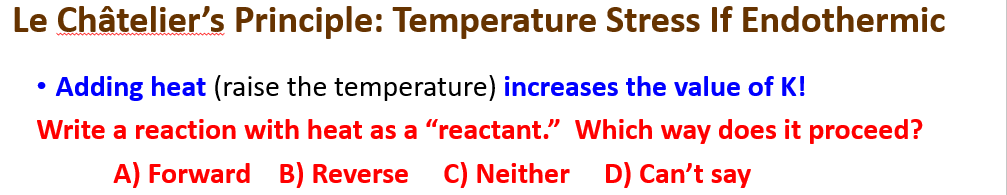 Le Châtelier's Principle: Temperature Stress If Endothermic
Adding heat (raise the temperature) increases the value of K!
Write a reaction with heat as a "reactant." Which way does it proceed?
A) Forward B) Reverse C) Neither
D) Can't say
