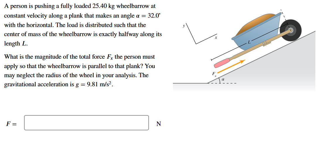 A person is pushing a fully loaded 25.40 kg wheelbarrow at
constant velocity along a plank that makes an angle a = 32.0°
with the horizontal. The load is distributed such that the
center of mass of the wheelbarrow is exactly halfway along its
length L.
What is the magnitude of the total force F, the person must
apply so that the wheelbarrow is parallel to that plank? You
may neglect the radius of the wheel in your analysis. The
F.
gravitational acceleration is g = 9.81 m/s².
F =
N
