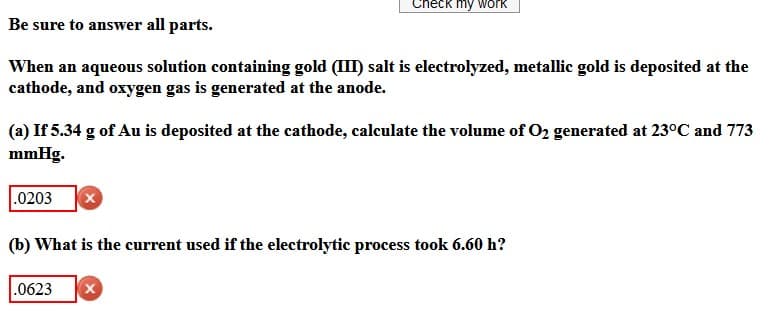 Check my work
Be sure to answer all parts.
When an aqueous solution containing gold (III) salt is electrolyzed, metallic gold is deposited at the
cathode, and oxygen gas is generated at the anode.
(a) If 5.34 g of Au is deposited at the cathode, calculate the volume of O₂ generated at 23°C and 773
mmHg.
.0203
X
(b) What is the current used if the electrolytic process took 6.60 h?
.0623 X