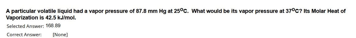 A particular volatile liquid had a vapor pressure of 87.8 mm Hg at 25°c. What would be its vapor pressure at 37°C? Its Molar Heat of
Vaporization is 42.5 kJ/mol.
Selected Answer: 168.89
Correct Answer:
[None]
