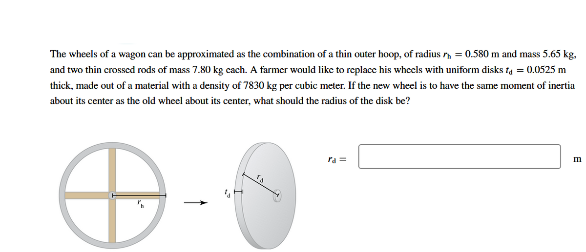 The wheels of a wagon can be approximated as the combination of a thin outer hoop, of radius r = 0.580 m and mass 5.65 kg,
and two thin crossed rods of mass 7.80 kg each. A farmer would like to replace his wheels with uniform disks ta = 0.0525 m
thick, made out of a material with a density of 7830 kg per cubic meter. If the new wheel is to have the same moment of inertia
about its center as the old wheel about its center, what should the radius of the disk be?
ra =
