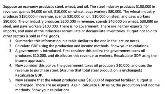 Suppose an economy produces steel, wheat, and oil. The steel industry produces $100,000 in
revenue, spends $4,000 on oil, $10,000 on wheat, pays workers $80,000. The wheat industry
produces $150,000 in revenue, spends $20,000 on oil, $10,000 on steel, and pays workers
$90,000. The oil industry produces $200,000 in revenue, spends $40,000 on wheat, $30,000 on
steel, and pays workers $100,000. There is no government. There are neither exports nor
imports, and none of the industries accumulate or decumulate inventories. Output not sold to
other sectors is sold as final goods.
1. Summarize this information in a table similar to the one in the lecture notes.
2. Calculate GDP using the production and income methods. Show your calculations.
3. A government is introduced. First consider this policy: the government taxes oil
producers $10,000, and distributes this revenue to workers. Recalculate GDP using the
income approach.
4. Now consider this policy: the government taxes oil producers $10,000, and uses the
revenue to purchase steel. (Assume that total steel production is unchanged.)
Recalculate GDP.
5. Now assume that the wheat producer uses $10,000 of imported fertilizer. Output is
unchanged. There are no exports. Again, calculate GDP using the production and income
methods. Show your calculations.

