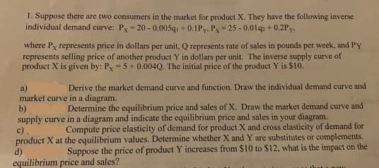 1. Suppose there are two consumers in the market for product X. They have the following inverse
individual demand curve: Py-20 - 0.005g + 0.IPy. P= 25 - 0.01q + 0.2Py.
where Py represents price in dollars per unit, Q represents rate of sales in pounds per week, and PY
represents selling price of another product Y in dollars per unit. The inverse supply curve of
product X is given by: Py =5+0.004Q. The initial price of the product Y is $10.
Derive the market demand curve and function. Draw the individual demand curve and
a)
market curve in a diagram.
b)
supply curve in a diagram and indicate the equilibrium price and sales in your diagram.
c).
product X at the equilibrium values. Determine whether X and Y are substitutes or complements.
d)
Determine the equilibrium price and sales of X. Draw the market demand curve and
Compute price elasticity of demand for product X and cross elasticity of demand for
Suppose the price of product Y increases from $10 to $12, what is the impact on the
equilibrium price and sales?
