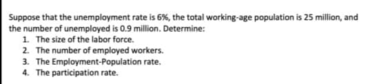 Suppose that the unemployment rate is 6%, the total working-age population is 25 million, and
the number of unemployed is 0.9 million. Determine:
1. The size of the labor force.
2. The number of employed workers.
3. The Employment-Population rate.
4. The participation rate.
