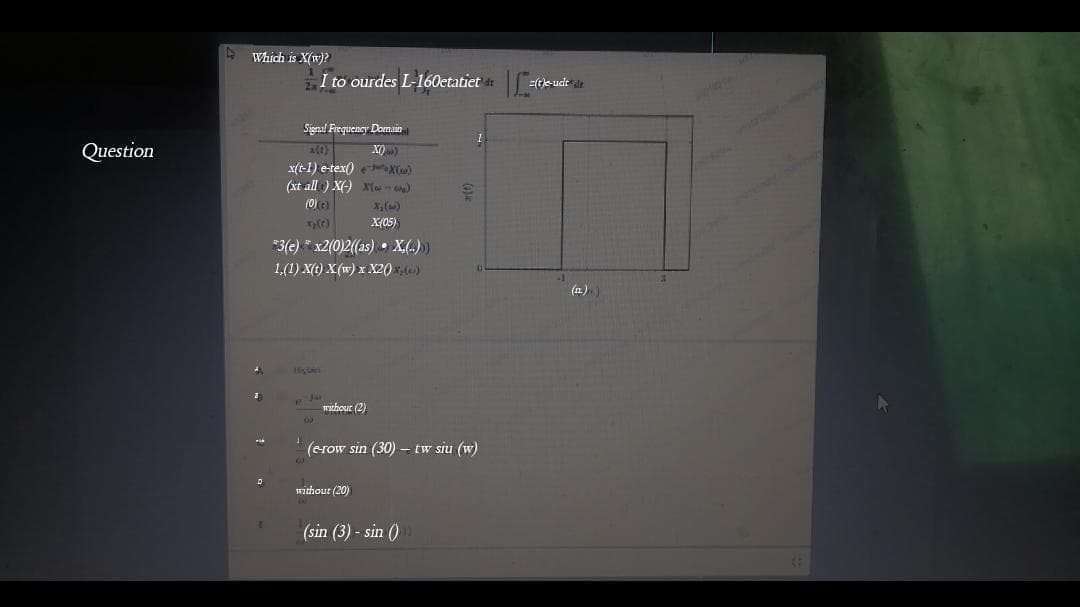 Which is X(w)?
I to ourdes L-160etatiet
(tle-ude de
Signal Frequency Domain
a (t)
x(t-1) e-tex() X)
(xt all ) X(-) x{- )
(0) e)
Question
X)
X()
X(05)
*3(e) * x2(0)2((as) • X(.)
1,(1) X(t) X(w) x X20)
(n.)
without (2)
(erow sin (30) – tw siu (w)
without (20)
(sin (3) - sin ()
