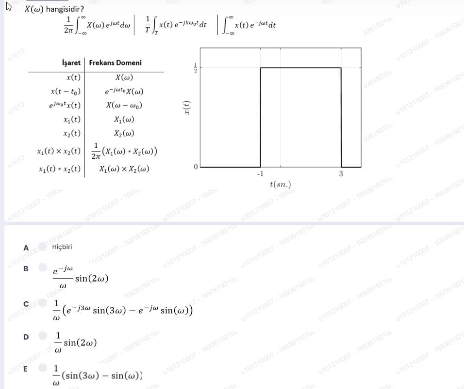 X(@) hangisidir?
00
X(@) ejat dw
u1012
x(t) e-jkwot dt
İşaret Frekans Domeni
x(t) e-jwt dt
x(t)
x(t – to)
X(@)
e-juto X(w)
u1012
u10
elwot x(t)
X(w – wo)
93619210
x1(t)
X,(w)
X2(w)
x,(t) x x,(t)(X, (w) + X,(w))
x2(t)
u1012
u101210007 - 169361921
x1(t) * x2(t)
33619210
X,(w) x X2 (w)
u101210007 - 1693
u101210007 - 169361921
u101210001693619210 u101210007 - 1693
B
33619210
-1
01210007 - 1693619210 u101210007 - 1693
sin(2w)
A
t(sn.)
Hiçbiri
u101210007 - 169361921
e-jw
u101210007 - 1693619210 u101210007 - 169
1
(e-j3w sin(3w) - e-jw sin(w))
u10120007 1693
1693619210
u101210007 - 1693619210 u101210007 - 1693619210
D
1
- sin(2w)
7-1693619210
u101210007 - 1693619210 u101210007 - 169361921
|
u101210007 - 16
u101210007 - 169361921
1
(sin(3w) – sin(w))
u101210007 - 1693619210
10007 - 1693619210
u101210007 - 1693619210
u101210007 - 1693619210
u101210007 - 169361921
u101210007 - 1693619210
u101210007 - 1693619210
u101210007 - 169361921
3.
1/2
