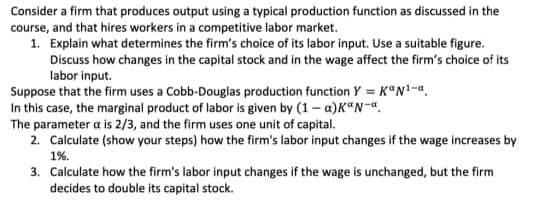 Consider a firm that produces output using a typical production function as discussed in the
course, and that hires workers in a competitive labor market.
1. Explain what determines the firm's choice of its labor input. Use a suitable figure.
Discuss how changes in the capital stock and in the wage affect the firm's choice of its
labor input.
Suppose that the firm uses a Cobb-Douglas production function Y = K"N1-a.
In this case, the marginal product of labor is given by (1– a)K"N-".
The parameter a is 2/3, and the firm uses one unit of capital.
2. Calculate (show your steps) how the firm's labor input changes if the wage increases by
1%.
3. Calculate how the firm's labor input changes if the wage is unchanged, but the firm
decides to double its capital stock.
