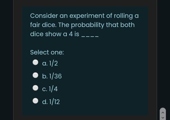 Consider an experiment of rolling a
fair dice. The probability that both
dice show a 4 is
Select one:
a. 1/2
b. 1/36
с. 1/4
d. 1/12
< >
