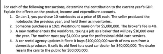 For each of the following transactions, determine the contribution to the current year's GDP.
Explain the effects on the product, income and expenditure accounts.
1. On Jan 1, you purchase 10 notebooks at a price of $5 each. The seller produced the
notebooks the previous year, and held them as inventories.
2. Someone purchases a 1921 Westmount mansion for $5,000,000. The broker's fee is 4%.
3. A new mother enters the workforce, taking a job as a baker that will pay $30,000 over
the year. The mother must pay $4,000 a year for professional child-care services.
4. A car rental agency updates it fleet: it buys $100,000,000 worth of new cars from a
domestic producer. It sells its old fleet to a used car dealer for $40,000,000. The dealer
resells the cars to the public for $60,000,000.
