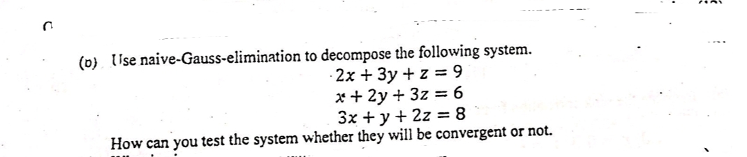 Use naive-Gauss-elimination to decompose the following system.
- 2x + 3y + z = 9
x + 2y + 3z = 6
3x + y + 2z = 8
%3D
How can you test the system whether they will be convergent or not.
