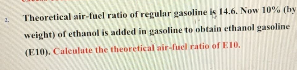 2. Theoretical air-fuel ratio of regular gasoline is 14.6. Now 10% (by
weight) of ethanol is added in gasoline to obtain ethanol gasoline
(E10). Calculate the theoretical air-fuel ratio of E10.
