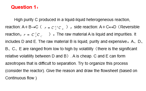 Question 1:
High purity C produced in a liquid-liquid heterogeneous reaction,
reaction: A+B→C (, = C*c, ), side reaction: A+C→D (Reversible
reaction, r = c c. ). The raw material A is liquid and impurities. It
includes D and E. The raw material B is liquid, purity and expensive. A, D.
B, C, E are ranged from low to high by volatility (there is the significant
relative volatility between D and B) .A is cheap. C and E can form
azeotropes that is difficult to separation. Try to organize this process
(consider the reactor). Give the reason and draw the flowsheet (based on
Continuous flow)
