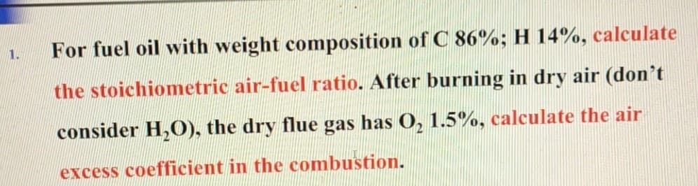 1.
For fuel oil with weight composition of C 86%; H 14%, calculate
the stoichiometric air-fuel ratio. After burning in dry air (don't
consider H₂O), the dry flue gas has O₂ 1.5%, calculate the air
excess coefficient in the combustion.