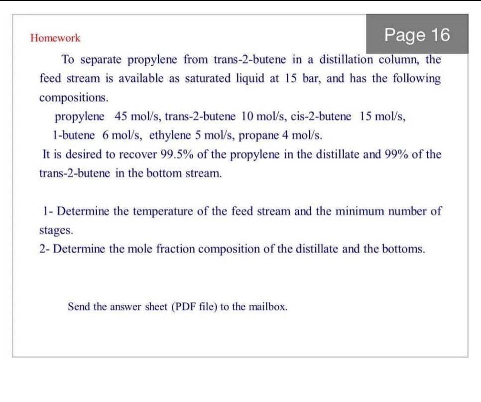 Page 16
Homework
To separate propylene from trans-2-butene in a distillation column, the
feed stream is available as saturated liquid at 15 bar, and has the following
compositions.
propylene 45 mol/s, trans-2-butene 10 mol/s, cis-2-butene 15 mol/s,
1-butene 6 mol/s, ethylene 5 mol/s, propane 4 mol/s.
It is desired to recover 99.5% of the propylene in the distillate and 99% of the
trans-2-butene in the bottom stream.
1- Determine the temperature of the feed stream and the minimum number of
stages.
2- Determine the mole fraction composition of the distillate and the bottoms.
Send the answer sheet (PDF file) to the mailbox.
