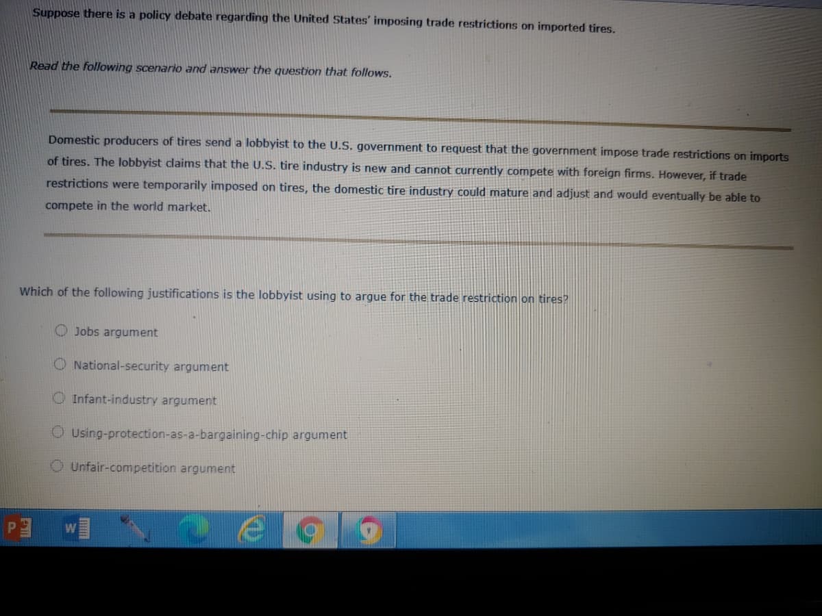 Suppose there is a policy debate regarding the United States' imposing trade restrictions on imported tires.
Read the following scenario and answer the question that follows.
Domestic producers of tires send a lobbyist to the U.S. government to request that the government impose trade restrictions on imports
of tires. The lobbyist dlaims that the U.S. tire industry is new and cannot currently compete with foreign firms. However, if trade
restrictions were temporarily imposed on tires, the domestic tire industry could mature and adjust and would eventually be able to
compete in the world market.
Which of the following justifications is the lobbyist using to argue for the trade restriction on tires?
O Jobs argument
O National-security argument
O Infant-industry argument
O Using-protection-as-a-bargaining-chip argument
O Unfair-competition argument
