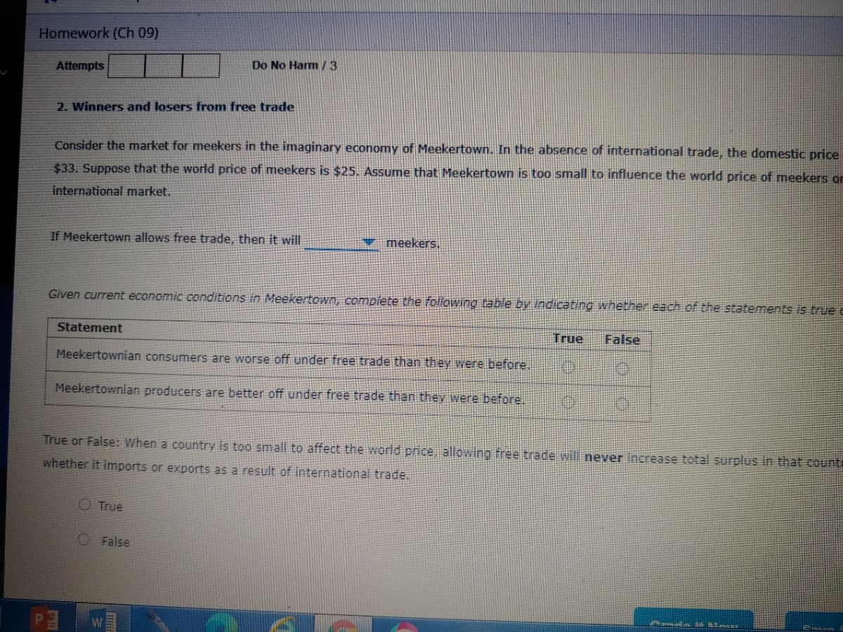 Homework (Ch 09)
Do No Ham V3
Attempts
2. Winners and losers from free trade
Consider the market for meekers in the imaginary economy of Meekertown. In the absence of international trade, the domestic price
$33. Suppose that the world price of meekers is $25. Assume that Meekertown is too small to influence the world price of meekers or
international market.
If Meekertown allows free trade, then it will
meekers.
Given current economic conditions in Meekertown, compiete the following table by indicating whether each of the statements is true e
Statement
True
False
Meekertownian consumers are worse off under free trade than they were before.
Meekertownian producers are better off under free trade than they were before.
True or False: When a country is too small to affect the world price, allowing free trade will never increase total surplus in that counti
whether it imports or exports as a result of international trade.
O True
O False
