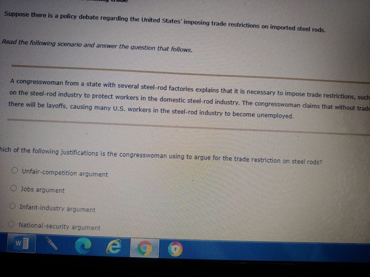 Suppose there is a policy debate regarding the United States imposing trade restrictions on imported steel rods.
Read the following scenario and answer the question that follows.
A congresswoman from a state with several steel-rod factories explains that it is necessary to impose trade restrictions, such
on the steel-rod industry to protect workers in the domestic steel-rod industry. The congresswoman claims that without trade
there will be layoffs, causing many U.S. workers in the steel-rod industry to become unemployed.
hich of the following justifications is the congresswoman using to argue for the trade restriction on steel rods?
O Unfair-competition argument
OJobs argument
Infant-industry argument
National-security argument
W
Imm
