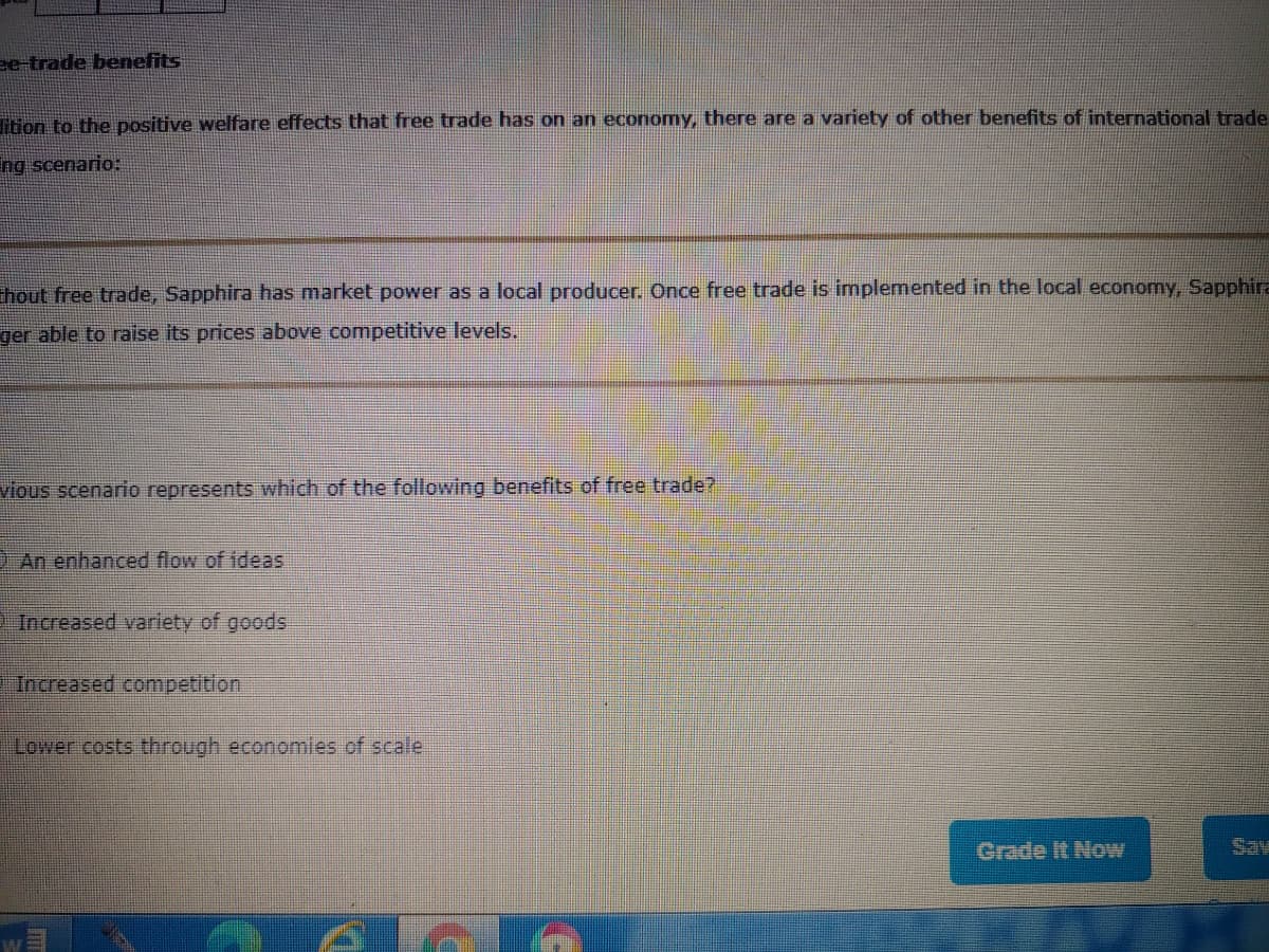 ee-trade benefits
Ttion to the positive welfare effects that free trade has on an economy, there are a variety of other benefits of international trade
ng scenario:
Thout free trade, Sapphira has market power as a local producer. Once free trade is implemented in the local economy, Sapphira
ger able to raise its prices above competitive levels.
vious scer
represents which of the following benefits of free trade?
D An enhanced flow of ideas
Increased variety of goods
Increased competition
Lower costs through economies of scale
Grade It Now
Sav

