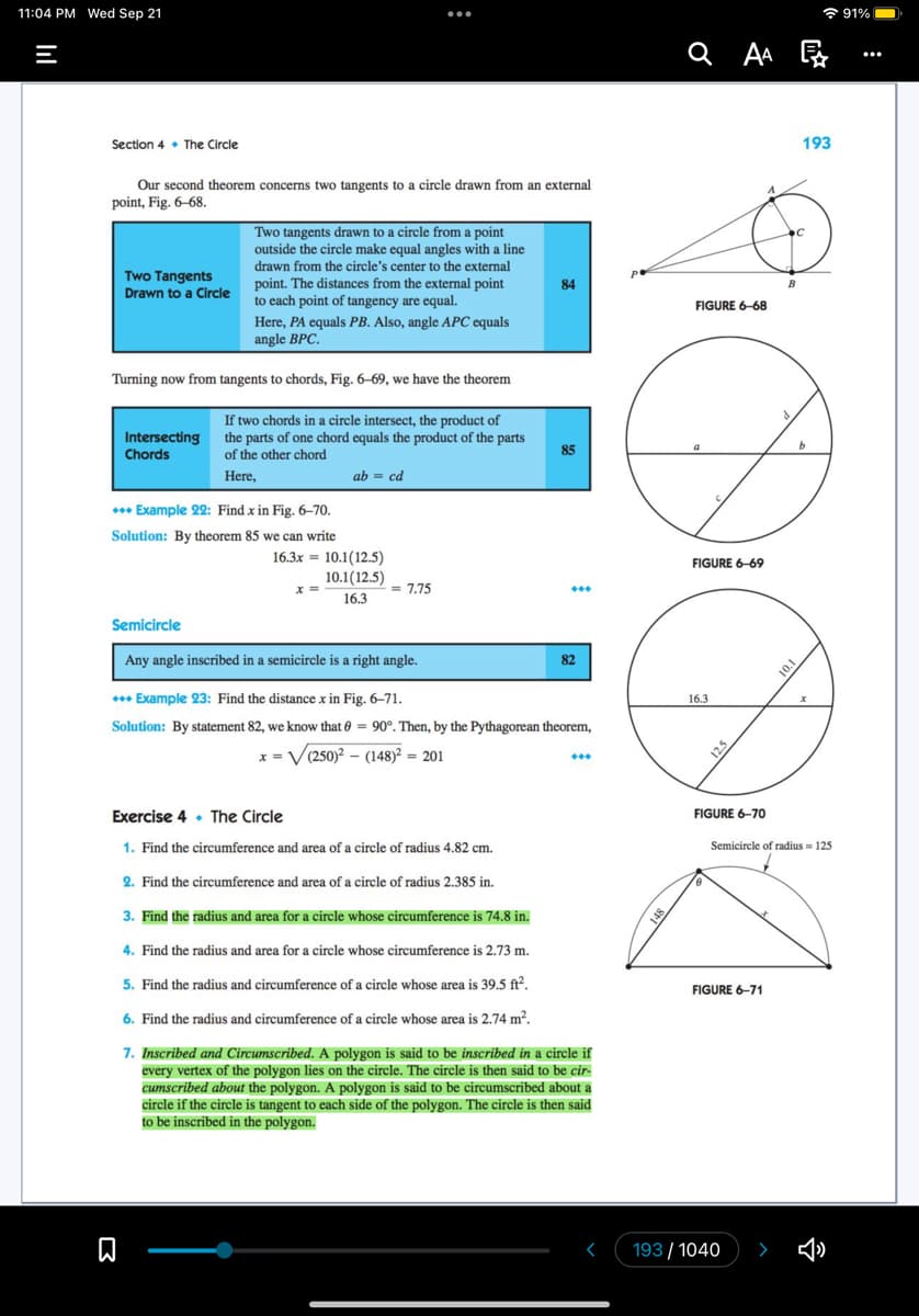 11:04 PM Wed Sep 21
=
Section 4 The Circle
Our second theorem concerns two tangents to a circle drawn from an external
point, Fig. 6-68.
Two Tangents
Drawn to a Circle
Here, PA equals PB. Also, angle APC equals
angle BPC.
Turning now from tangents to chords, Fig. 6-69, we have the theorem
If two chords in a circle intersect, the product of
the parts of one chord equals the product of the parts
of the other chord
Here,
Intersecting
Chords
Two tangents drawn to a circle from a point
outside the circle make equal angles with a line
drawn from the circle's center to the external
point. The distances from the external point
to each point of tangency are equal.
+++ Example 22: Find x in Fig. 6-70.
Solution: By theorem 85 we can write
刀
ab = cd
16.3x10.1(12.5)
x =
:
10.1(12.5)
16.3
= 7.75
84
85
Semicircle
Any angle inscribed in a semicircle is a right angle.
+++ Example 23: Find the distance x in Fig. 6-71.
Solution: By statement 82, we know that = 90°. Then, by the Pythagorean theorem,
x=√(250)² (148)² = 201
82
***
Exercise 4 The Circle
1. Find the circumference and area of a circle of radius 4.82 cm.
2. Find the circumference and area of a circle of radius 2.385 in.
3. Find the radius and area for a circle whose circumference is 74.8 in.
4. Find the radius and area for a circle whose circumference is 2.73 m.
5. Find the radius and circumference of a circle whose area is 39.5 ft².
6. Find the radius and circumference of a circle whose area is 2.74 m².
7. Inscribed and Circumscribed. A polygon is said to be inscribed in a circle if
every vertex of the polygon lies on the circle. The circle is then said to be cir-
cumscribed about the polygon. A polygon is said to be circumscribed about a
circle if the circle is tangent to each side of the polygon. The circle is then said
to be inscribed in the polygon.
8+1
QAA Ę
FIGURE 6-68
a
FIGURE 6-69
16.3
12.5
FIGURE 6-70
0
FIGURE 6-71
A
193/1040
B
10.1
193
b
Semicircle of radius = 125
x
91%