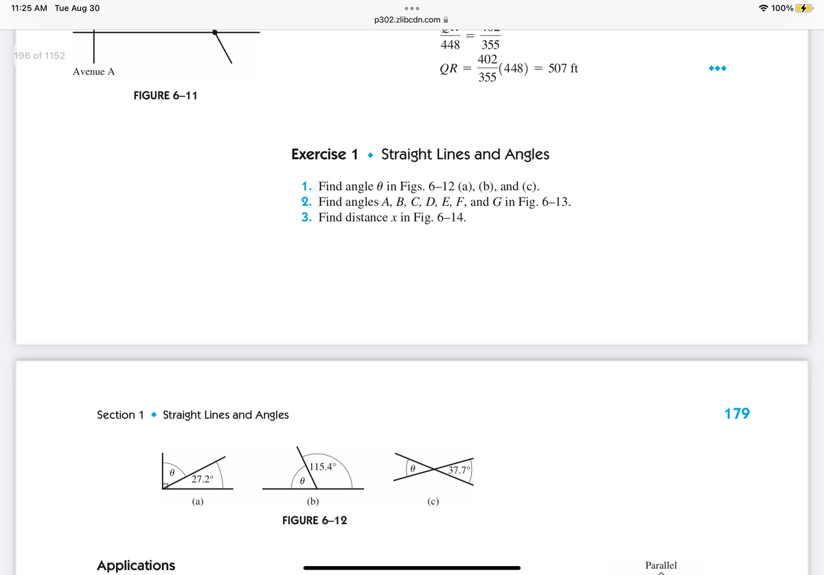 11:25 AM Tue Aug 30
196 of 1152
Avenue A
FIGURE 6-11
Section 1 Straight Lines and Angles
0
Applications
27.2°
(a)
0
115.4°
p302.zlibcdn.com
(b)
FIGURE 6-12
448
QR
Exercise 1 Straight Lines and Angles
in Figs. 6–12 (a), (b), and (c).
1. Find angle
2. Find angles A, B, C, D, E, F, and G in Fig. 6-13.
3. Find distance x in Fig. 6–14.
0
(c)
355
37.7°
402
355
(448) = 507 ft
Parallel
179
100%