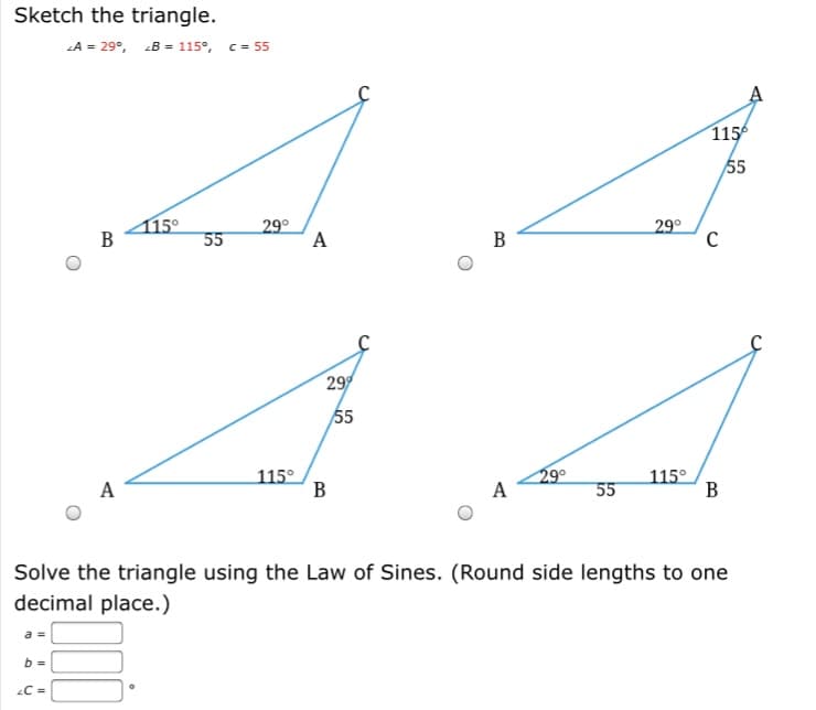 Sketch the triangle.
LA = 29°, B = 115°, c = 55
1156
55
415°
В
29°
A
29°
55
В
29
55
115°
B
29°
A
115°
B
A
55
Solve the triangle using the Law of Sines. (Round side lengths to one
decimal place.)
b =
C =
