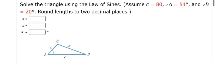 Solve the triangle using the Law of Sines. (Assume c = 80, zA = 54°, and zB
= 20°. Round lengths to two decimal places.)
a =
b =
C =
a
A
B
