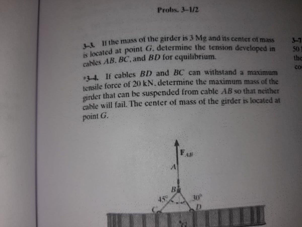 is located at point G. determine the tension developed in
Probs. 3-1/2
the mass of the girder is 3 Mg and its center of mass
3-7
50
the
cables AB. BC, and BD for equilibrium.
. If cables BD and BC can withstand a maximum
tensile force of 20 kN. determine the maximum mass of the
girder that can be suspended from cable AB so that neither
cable will fail. The center of mass of the girder is located at
CO
point G.
30
