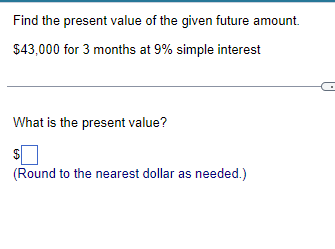 Find the present value of the given future amount.
$43,000 for 3 months at 9% simple interest
What is the present value?
$
(Round to the nearest dollar as needed.)