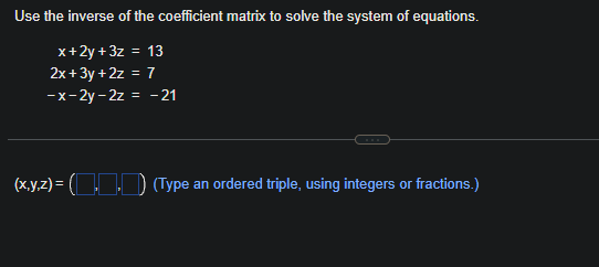 Use the inverse of the coefficient matrix to solve the system of equations.
x+2y+3z = 13
2x+3y + 2z = 7
-x-2y-2z = -21
(x,y,z) = ( (Type an ordered triple, using integers or fractions.)