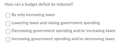 How can a budget deficit be reduced?
By only increasing taxes
Lowering taxes and raising government spending
Decreasing government spending and/or increasing taxes
Increasing government spending and/or decreasing taxes
