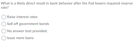 What is a likely direct result in bank behavior after the Fed lowers required reserve
rate?
Raise interest rates
Sell off government bonds
ONo answer text provided.
Issue more loans
