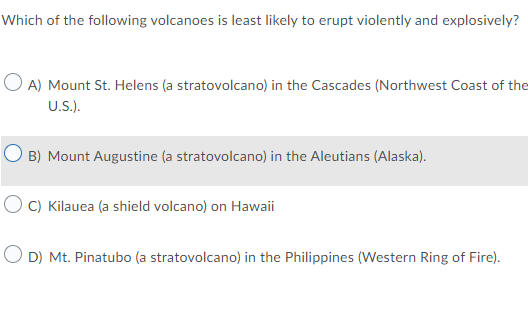Which of the following volcanoes is least likely to erupt violently and explosively?
O A) Mount St. Helens (a stratovolcano) in the Cascades (Northwest Coast of the
U.S.).
O B) Mount Augustine (a stratovolcano) in the Aleutians (Alaska).
O C) Kilauea (a shield volcano) on Hawaii
O D) Mt. Pinatubo (a stratovolcano) in the Philippines (Western Ring of Fire).

