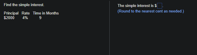 Find the simple interest.
Principal Rate Time in Months
$2000 4% 9
The simple interest is $
(Round to the nearest cent as needed.)