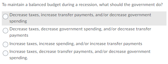 To maintain a balanced budget during a recession, what should the government do?
Decrease taxes, increase transfer payments, and/or decrease government
spending
Decrease taxes, decrease government spending, and/or decrease transfer
payments
)Increase taxes, increase spending, and/or increase transfer payments
Increase taxes, decrease transfer payments, and/or decrease government
spending.

