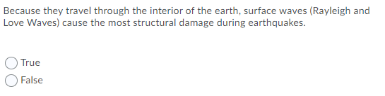 Because they travel through the interior of the earth, surface waves (Rayleigh and
Love Waves) cause the most structural damage during earthquakes.
True
False
