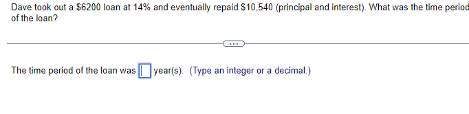 Dave took out a $6200 loan at 14% and eventually repaid $10,540 (principal and interest). What was the time period
of the loan?
The time period of the loan was year(s). (Type an integer or a decimal.)